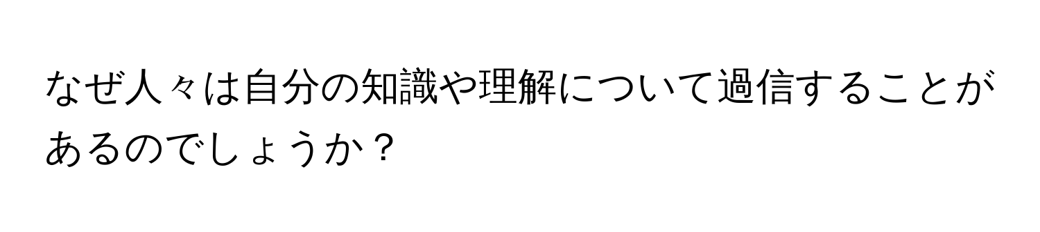 なぜ人々は自分の知識や理解について過信することがあるのでしょうか？