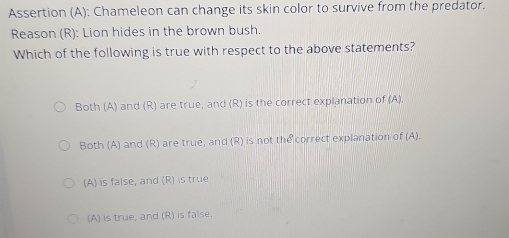 Assertion (A): Chameleon can change its skin color to survive from the predator.
Reason (R): Lion hides in the brown bush.
Which of the following is true with respect to the above statements?
Both (A) and (R) are true, and (R) is the correct explanation of (A).
Both (A) and (R) are true, and (R) is not the correct explanation of (A).
(A) is false, and (R) is true
(A) is true, and (R) is false.