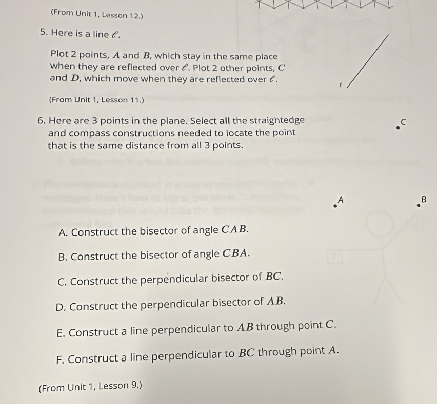 (From Unit 1, Lesson 12.)
5. Here is a line t.
Plot 2 points, A and B, which stay in the same place
when they are reflected over &. Plot 2 other points, C
and D, which move when they are reflected over &.
(From Unit 1, Lesson 11.)
6. Here are 3 points in the plane. Select all the straightedge C
and compass constructions needed to locate the point
that is the same distance from all 3 points.
A
B
A. Construct the bisector of angle CAB.
B. Construct the bisector of angle CBA.
C. Construct the perpendicular bisector of BC.
D. Construct the perpendicular bisector of AB.
E. Construct a line perpendicular to AB through point C.
F. Construct a line perpendicular to BC through point A.
(From Unit 1, Lesson 9.)