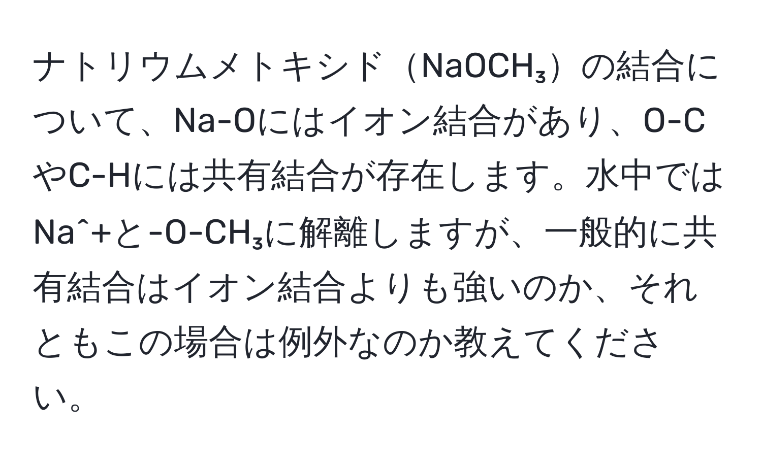 ナトリウムメトキシドNaOCH₃の結合について、Na-Oにはイオン結合があり、O-CやC-Hには共有結合が存在します。水中ではNa^+と-O-CH₃に解離しますが、一般的に共有結合はイオン結合よりも強いのか、それともこの場合は例外なのか教えてください。