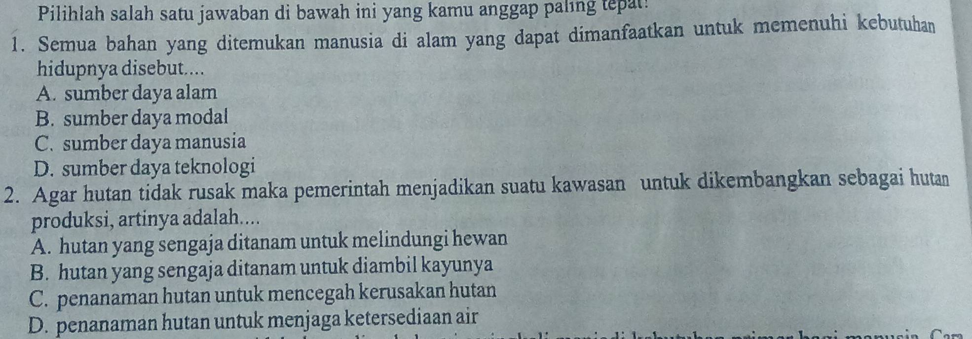 Pilihlah salah satu jawaban di bawah ini yang kamu anggap paling tepat!
1. Semua bahan yang ditemukan manusia di alam yang dapat dimanfaatkan untuk memenuhi kebutuhan
hidupnya disebut....
A. sumber daya alam
B. sumber daya modal
C. sumber daya manusia
D. sumber daya teknologi
2. Agar hutan tidak rusak maka pemerintah menjadikan suatu kawasan untuk dikembangkan sebagai hutan
produksi, artinya adalah....
A. hutan yang sengaja ditanam untuk melindungi hewan
B. hutan yang sengaja ditanam untuk diambil kayunya
C. penanaman hutan untuk mencegah kerusakan hutan
D. penanaman hutan untuk menjaga ketersediaan air