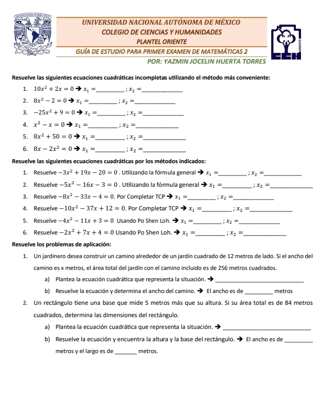 UNIVERSIDAD NACIONAL AUTÓNOMA DE MÉXICO
COLEGIO DE CIENCIAS Y HUMANIDADES
PLANTEL ORIENTE
GUÍA DE ESTUDIO PARA PRIMER EXAMEN DE MATEMÁTICAS 2
POR: YAZMIN JOCELIN HUERTA TORRES
Resuelve las siguientes ecuaciones cuadráticas incompletas utilizando el método más conveniente:
1. 10x^2+2x=0 x_1= _ : x_2= _
2. 8x^2-2=0 x_1= _: x_2= _
3. -25x^2+9=0 to x_1= _ x_2= _
4. x^2-x=0 x_1= _ : x_2= _
5. 8x^2+50=0 x_1= _ x_2= _
6. 8x-2x^2=0 x_1= _ x_2= _
Resuelve las siguientes ecuaciones cuadráticas por los métodos indicados:
1. Resuelve -3x^2+19x-20=0. Utilizando la fórmula general x_1= _ x_2= _
2. Resuelve -5x^2-16x-3=0. Utilizando la fórmula general x_1= _ : x_2= _
3. Resuelve -8x^2-33x-4=0. Por Completar TCP x_1= _ x_2= _
4. Resuelve -10x^2-37x+12=0. Por Completar TCP x_1= _ x_2= _
5. Resuelve -4x^2-11x+3=0 Usando Po Shen Loh. x_1= _ x_2= _
6. Resuelve -2x^2+7x+4=0 Usando Po Shen Loh. x_1= _: x_2= _
Resuelve los problemas de aplicación:
1. Un jardinero desea construir un camino alrededor de un jardín cuadrado de 12 metros de lado. Si el ancho del
camino es x metros, el área total del jardín con el camino incluido es de 256 metros cuadrados.
a) Plantea la ecuación cuadrática que representa la situación._
b) Resuelve la ecuación y determina el ancho del camino. El ancho es de _metros
2. Un rectángulo tiene una base que mide 5 metros más que su altura. Si su área total es de 84 metros
cuadrados, determina las dimensiones del rectángulo.
a) Plantea la ecuación cuadrática que representa la situación._
b) Resuelve la ecuación y encuentra la altura y la base del rectángulo. → El ancho es de_
metros y el largo es de _metros.