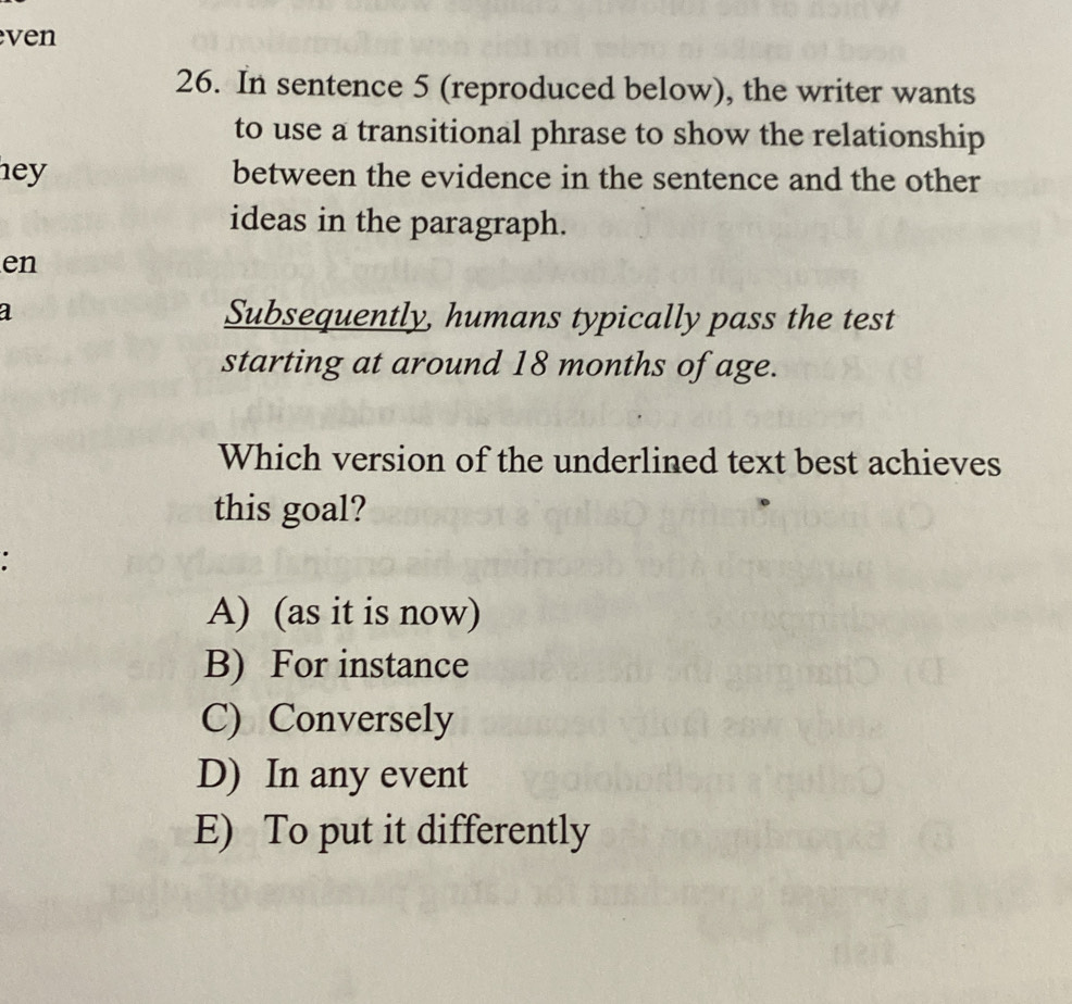 ven
26. In sentence 5 (reproduced below), the writer wants
to use a transitional phrase to show the relationship
hey between the evidence in the sentence and the other
ideas in the paragraph.
en
a Subsequently, humans typically pass the test
starting at around 18 months of age.
Which version of the underlined text best achieves
this goal?
a
A) (as it is now)
B) For instance
C) Conversely
D) In any event
E) To put it differently