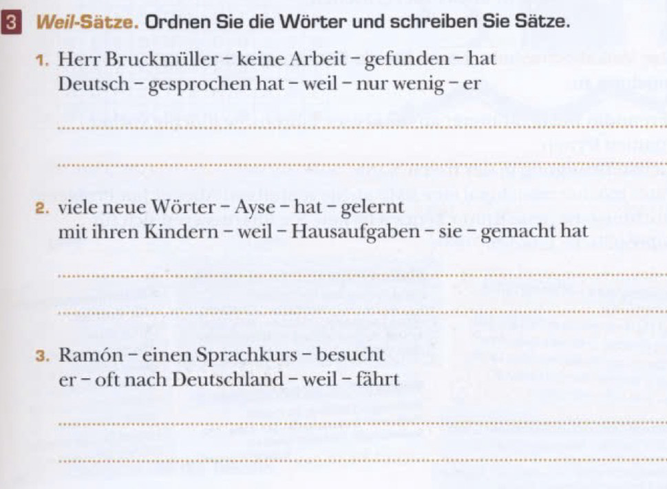 Weil-Sätze. Ordnen Sie die Wörter und schreiben Sie Sätze. 
1. Herr Bruckmüller - keine Arbeit - gefunden - hat 
Deutsch - gesprochen hat - weil - nur wenig - er 
_ 
_ 
2. viele neue Wörter - Ayse - hat - gelernt 
mit ihren Kindern - weil - Hausaufgaben - sie - gemacht hat 
_ 
_ 
3. Ramón - einen Sprachkurs - besucht 
er - oft nach Deutschland - weil - fährt 
_ 
_