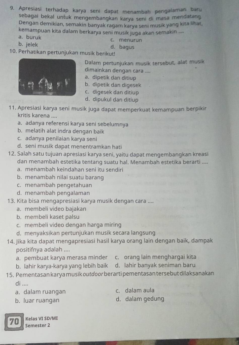 Apresiasi terhadap karya seni dapat menambah pengalaman baru
sebagai bekal untuk mengembangkan karya seni di masa mendatang.
Dengan demikian, semakin banyak ragam karya seni musik yang kita lihat,
kemampuan kita dalam berkarya seni musik juga akan semakin ....
a. buruk c. menurun
b.jelek d. bagus
10. Perhatikan pertunjukan musik berikut!
Dalam pertunjukan musik tersebut, alat musik
dimainkan dengan cara ....
a. dipetik dan ditiup
b. dipetik dan digesek
c. digesek dan ditiup
d. dipukul dan ditiup
11. Apresiasi karya seni musik juga dapat memperkuat kemampuan berpikir
kritis karena ....
a. adanya referensi karya seni sebelumnya
b. melatih alat indra dengan baik
c. adanya penilaian karya seni
d. seni musik dapat menentramkan hati
12. Salah satu tujuan apresiasi karya seni, yaitu dapat mengembangkan kreasi
dan menambah estetika tentang suatu hal. Menambah estetika berarti ....
a. menambah keindahan seni itu sendiri
b. menambah nilai suatu barang
c. menambah pengetahuan
d. menambah pengalaman
13. Kita bisa mengapresiasi karya musik dengan cara ....
a. membeli video bajakan
b. membeli kaset palsu
c. membeli video dengan harga miring
d. menyaksikan pertunjukan musik secara langsung
14. Jika kita dapat mengapresiasi hasil karya orang lain dengan baik, dampak
positifnya adalah ....
a. pembuat karya merasa minder c. orang lain menghargai kita
b. lahir karya-karya yang lebih baik d. lahir banyak seniman baru
15. Pementasan karya musik outdoor berarti pementasan tersebut dilaksanakan
di ....
a. dalam ruangan c. dalam aula
b. luar ruangan d. dalam gedung
Kelas VI SD/MI
70 Semester 2