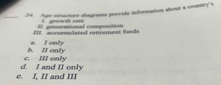 Age structure diagrams provide information about a country's
I. growth rate
II. generational composition
III. accumulated retirement funds
a. I only
b. II only
c. III only
d. I and II only
e. I, II and III