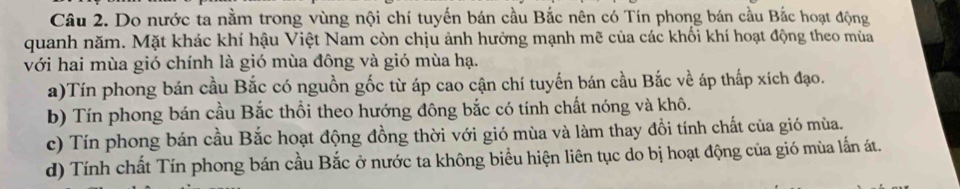 Do nước ta nằm trong vùng nội chí tuyến bán cầu Bắc nên có Tín phong bán cầu Bắc hoạt động
quanh năm. Mặt khác khí hậu Việt Nam còn chịu ảnh hưởng mạnh mẽ của các khối khí hoạt động theo mùa
với hai mùa gió chính là gió mùa đông và gió mùa hạ.
a)Tín phong bán cầu Bắc có nguồn gốc từ áp cao cận chí tuyến bán cầu Bắc về áp thấp xích đạo.
b) Tín phong bán cầu Bắc thổi theo hướng đông bắc có tính chất nóng và khô.
c) Tín phong bán cầu Bắc hoạt động đồng thời với gió mùa và làm thay đồi tính chất của gió mùa.
d) Tính chất Tín phong bán cầu Bắc ở nước ta không biểu hiện liên tục do bị hoạt động của gió mùa lắn át.