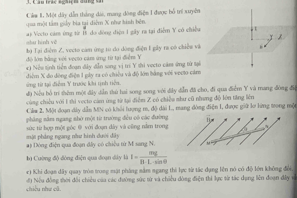 Câu trác nghiệm đùng sải
Câu 1. Một dây dẫn thẳng dải, mang dòng điện I được bố trí xuyên
qua một tấm giấy bìa tại diểm X như hình bên.
a) Vecto cảm ứng từ B do dòng điện I gây ra tại điểm Y có chiều
I
γ
như hình vẽ
b) Tại điểm Z, vecto cảm ứng từ do dòng điện I gây ra có chiều và
B
độ lớn bằng với vecto cảm ứng từ tại điểm Y
c) Nếu tịnh tiến đoạn dây dẫn sang vị trí Y thi vecto cảm ứng từ tại
diểm X do dòng điện I gây ra có chiều và độ lớn bằng với vecto cảm
ứng từ tại điểm Y trước khi tịnh tiến.
d) Nếu bố trí thêm một dây dẫn thứ hai song song với dây dẫn đã cho, đi qua điểm Y vả mang đòng điệ
cùng chiều với 1 thì vecto cảm ứng từ tại điểm Z có chiều như cũ nhưng độ lớn tăng lên
Câu 2. Một doạn dây dẫn MN có khối lượng m, độ dài L, mang dòng điện I, được giữ lơ lứng trong một
phẳng nằm ngang nhờ một từ trường đều có các đường
sức từ hợp một góc θ với đoạn dây và cũng nằm trong
mặt phăng ngang như hình dưới dây
a) Dòng điện qua đoạn dây có chiều từ M sang N.
b) Cường độ dòng điện qua doạn dây là I= mg/B· L· sin θ  
c) Khi đoạn dây quay tròn trong mặt phăng nằm ngang thì lực từ tác dụng lên nó có độ lớn không đổi.
d) Nếu đồng thời đổi chiều của các đường sức từ và chiều dòng điện thì lực từ tác dụng lên đoạn dây và
chiều như cũ.