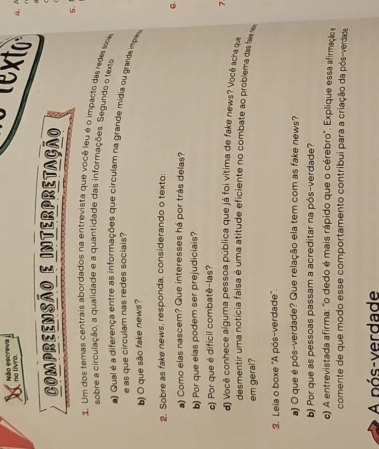 Não escreva 
no livro. 
te 4. A 
r 
2 
COmprEENSÃo E Interpretação 
( 
5. 
1. Um dos temas centrais abordados na entrevista que você leu é o impacto das redes sociaa 
sobre a circulação, a qualidade e a quantidade das informações. Segundo o texto: 
a) Qual é a diferença entre as informações que circulam na grande mídia ou grande impren 
e as que circulam nas redes sociais? 
b) O que são fake news? 
2. Sobre as fake news, responda, considerando o texto: 
6. 
a) Como elas nascem? Que interesses há por trás delas? 
b) Por que elas podem ser prejudiciais? 
c) Por que é difícil combatê-las? 
7 
d) Você conhece alguma pessoa pública que já foi vítima de fake news? Você acha que 
desmentir uma notícia falsa é uma atitude eficiente no combate ao problema das fake nea 
em geral? 
3. Leia o boxe “A pós-verdade”. 
a) O que é pós-verdade? Que relação ela tem com as fake news? 
b) Por que as pessoas passam a acreditar na pós-verdade? 
c) A entrevistada afirma: “o dedo é mais rápido que o cérebro”. Explique essa afirmação e 
comente de que modo esse comportamento contribui para a criação da pós-verdade. 
A pós-verdade