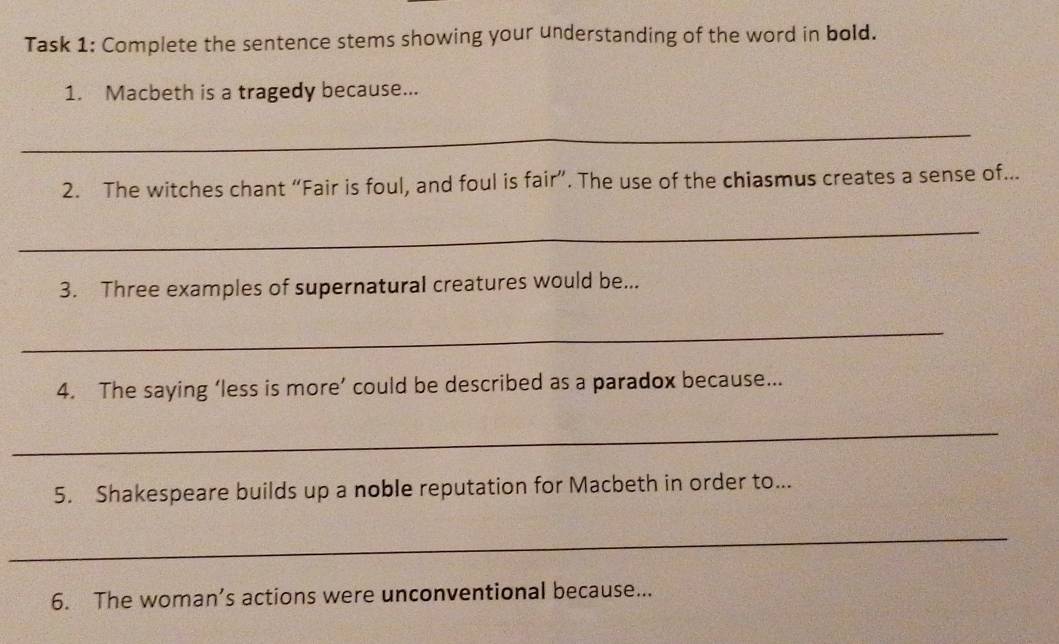 Task 1: Complete the sentence stems showing your understanding of the word in bold. 
1. Macbeth is a tragedy because... 
_ 
2. The witches chant “Fair is foul, and foul is fair”. The use of the chiasmus creates a sense of... 
_ 
3. Three examples of supernatural creatures would be... 
_ 
4. The saying ‘less is more’ could be described as a paradox because... 
_ 
5. Shakespeare builds up a noble reputation for Macbeth in order to... 
_ 
6. The woman’s actions were unconventional because...