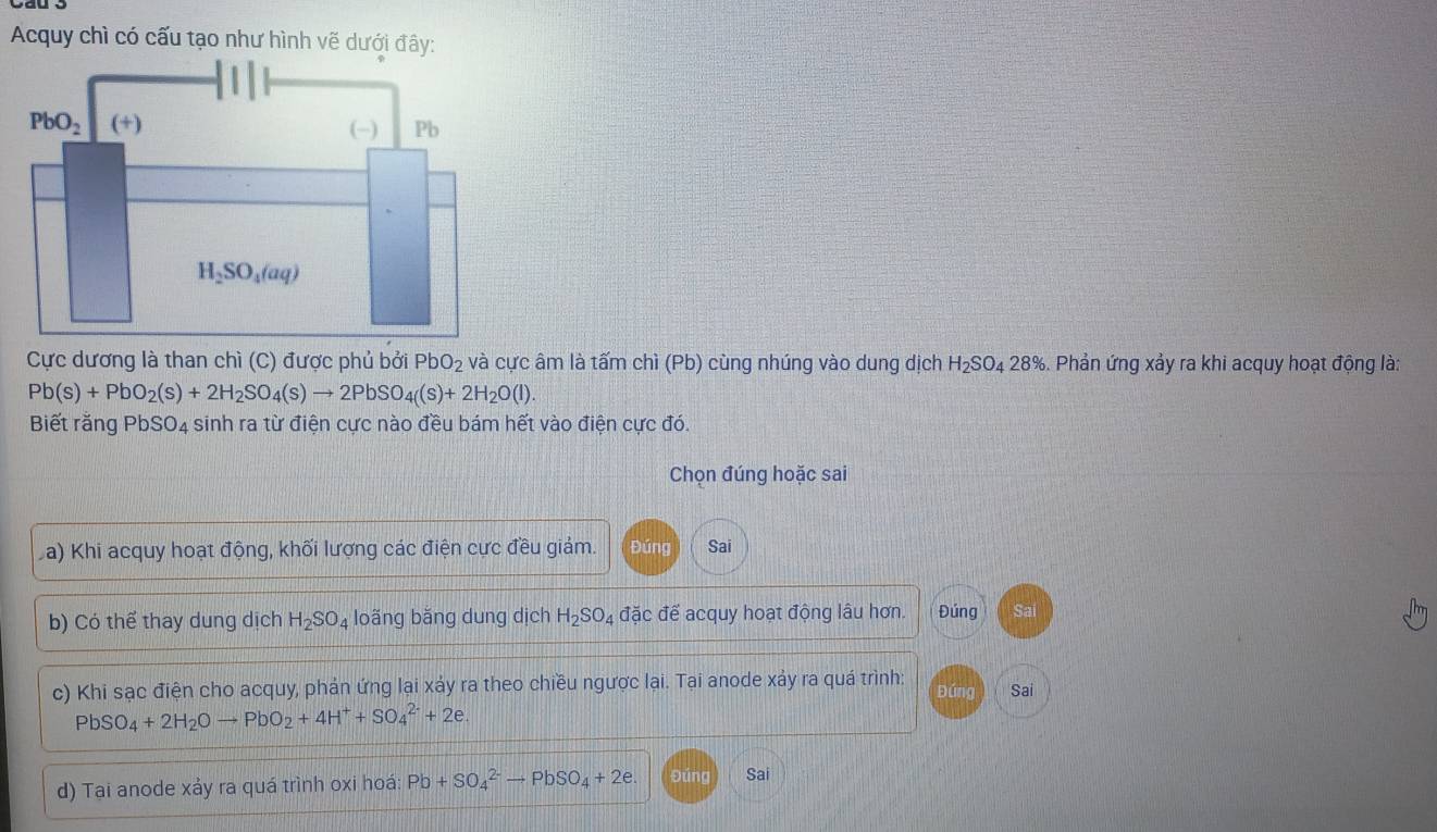 Acquy chì có cấu tạo như hình vẽ dưới đây:
Cực dương là than chì (C) được phủ bởi PbO_2 và cực âm là tấm chì (Pb) cùng nhúng vào dung dịch H_2SO_428% 6. Phản ứng xảy ra khi acquy hoạt động là:
Pb(s)+PbO_2(s)+2H_2SO_4(s)to 2PbSO_4(s)+2H_2O(l).
Biết rằng PbSO4 sinh ra từ điện cực nào đều bám hết vào điện cực đó.
Chọn đúng hoặc sai
a) Khi acquy hoạt động, khối lượng các điện cực đều giảm. Đúng Sai
b) Có thể thay dung dịch H_2SO_4 loãng bằng dung dịch H_2SO_4 đặc để acquy hoạt động lâu hơn. Đúng Sai
c) Khi sạc điện cho acquy, phản ứng lại xảy ra theo chiều ngược lại. Tại anode xảy ra quá trình: Đứng Sai
PbSO_4+2H_2Oto PbO_2+4H^++SO_4^((2-)+2e.
d) Tại anode xảy ra quá trình oxi hoá: Pb+SO_4^(2-)to PbSO_4)+2e. Đúng Sai