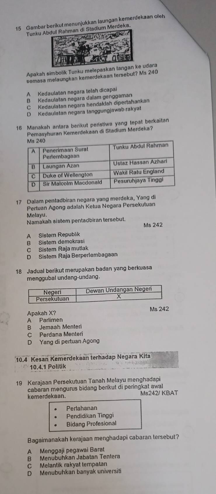 Gambar berikut menunjukkan laungan kemerdekaan oleh
Tunku Abdul Rahman di Stadium Merdeka.
Apakah simbolik Tunku melepaskan tangan ke udara
semasa melaungkan kemerdekaan tersebut? Ms 240
A Kedaulatan negara telah dicapai
B Kedaulatan negara dalam genggaman
C Kedaulatan negara hendaklah dipertahankan
D Kedaulatan negara tanggungjawab rakyat
16 Manakah anlara berikut peristiwa yang tepat berkaitan
Pemasyhuran Kemerdekaan di Stadium Merdeka?
17 Dalam pentadbiran negara yang merdeka, Yang di
Pertuan Agong adalah Ketua Negara Persekutuan
Melayu.
Namakah sistem pentadbiran tersebut.
Ms 242
A Sistem Republik
B Sistem demokrasi
C Sistem Raja mutlak
D Sistem Raja Berperlembagaan
18 Jadual berikut merupakan badan yang berkuasa
menggubal undang-undang.
Apakah X? Ms 242
A Parlimen
B Jemaah Menteri
C Perdana Menteri
D Yang di pertuan Agong
10. 4 Kesan Kemerdekaan terhadap Negara Kita
10.4.1 Politik
19 Kerajaan Persekutuan Tanah Melayu menghadapi
cabaran mengurus bidang berikut di peringkat awal
kemerdekaan. Ms242/ KBAT
Perlahanan
Pendidikan Tīnggi
Bidang Profesional
Bagaimanakah kerajaan menghadapi cabaran tersebut?
A Menggaji pegawai Barat
B Menubuhkan Jabatan Tentera
C Melantik rakyat tempatan
D Menubuhkan banyak universiti