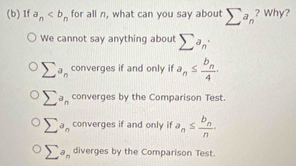 If a_n for all n, what can you say about sumlimits a_n ? Why?
We cannot say anything about sumlimits a_n·
sumlimits a_n converges if and only if a_n≤ frac b_n4.
sumlimits a_n converges by the Comparison Test.
sumlimits a_n converges if and only if a_n≤ frac b_nn.
sumlimits a_n diverges by the Comparison Test.