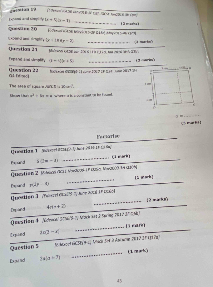 [Edexcel IGCSE Jan2016-1F Q8f, IGCSE Jan2016-3H Q4c] 
_ 
Expand and simplify (x+5)(x-1) _ 
(2 marks) 
Question 20 [Edexcel IGCSE May2015-2F Q18d, May2015-4H Q7d] 
Expand and simplify (y+10)(y-2) _(2 marks) 
_ 
_ 
Question 21 [Edexcel GCSE Jan 2016 1FR Q12d, Jan 2016 3HR Q2b] 
Expand and simplify (t-4)(t+5) _(2 marks) 
_ 
Question 22 [Edexcel GCSE(9-1) June 2017 1F Q24, June 2017 1H 
Q4 Edited) 
The area of square ABCD is 10cm^2. 
Show that x^2+6x=a where α is a constant to be found.
a=
_ 
(3 marks) 
Factorise 
Question 1 [Edexcel GCSE(9-1) June 2019 1F Q16a] 
_ 
Expand 5(2m-3) _(1 mark) 
Question 2 [Edexcel GCSE Nov2009-1F Q29a, Nov2009-3H Q10b] 
_ 
Expand y(2y-3) _(1 mark) 
Question 3 [Edexcel GCSE] 9 1) June 2018 1F Q16b] 
_ 
_(2 marks) 
_ 
Expand 4e(e+2)
Question 4 [Edexcel GCSE(9-1) Mock Set 2 Spring 2017 2F Q6b] 
Expand 2x(3-x) __(1 mark) 
Question 5 [Edexcel GCSE(9-1) Mock Set 3 Autumn 2017 3F Q17a] 
_(1 mark) 
Expand 2a(a+7)
43