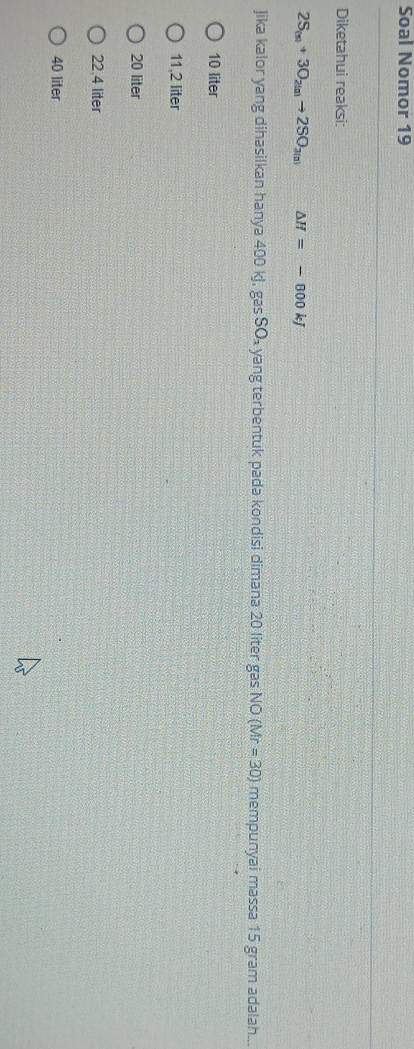 Soal Nomor 19
Diketahui reaksi:
2S_(n)+3O_2(n)to 2SO_3(n) △ H=-800 kj
Jika kalor yang dihasilkan hanya 400 kJ, gas SO₄ yang terbentuk pada kondisi dimana 20 liter gas NO (Mr = 30) mempunyai massa 15 gram adalah....
10 liter
11,2 liter
20 liter
22.4 liter
40 liter