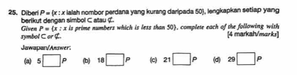 Diberi P= x:x ialah nombor perdana yang kurang daripada 50 , lengkapkan setiap yang 
berikut dengan simbol ⊂ atau ¢. 
Given P= x:x is prime numbers which is less than 50 , complete each of the following with 
symbol ⊂ or G. [4 markah/marks] 
Jawapan/Answer: 
(a) 5□ P (b) 18□ P (c) 21 □ P (d) 29□ P