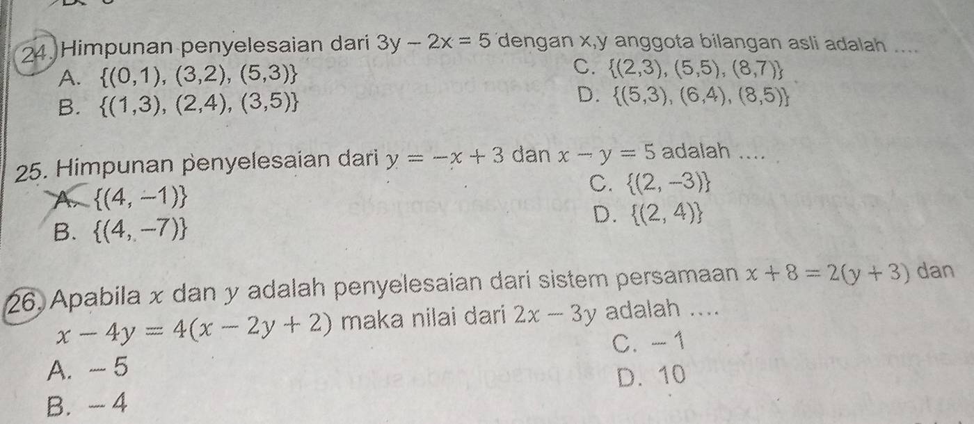 Himpunan penyelesaian dari 3y-2x=5 dengan x, y anggota bilangan asli adalah ....
A.  (0,1),(3,2),(5,3)
C.  (2,3),(5,5),(8,7)
D.
B.  (1,3),(2,4),(3,5)  (5,3),(6,4),(8,5)
25. Himpunan penyelesaian dari y=-x+3 dan x-y=5 adalah ....
A  (4,-1)
C.  (2,-3)
B.  (4,-7)
D.  (2,4)
26, Apabila x dan y adalah penyelesaian dari sistem persamaan x+8=2(y+3) dan
x-4y=4(x-2y+2) maka nilai dari 2x-3y adalah ....
C. -1
A. - 5
B. - 4 D. 10