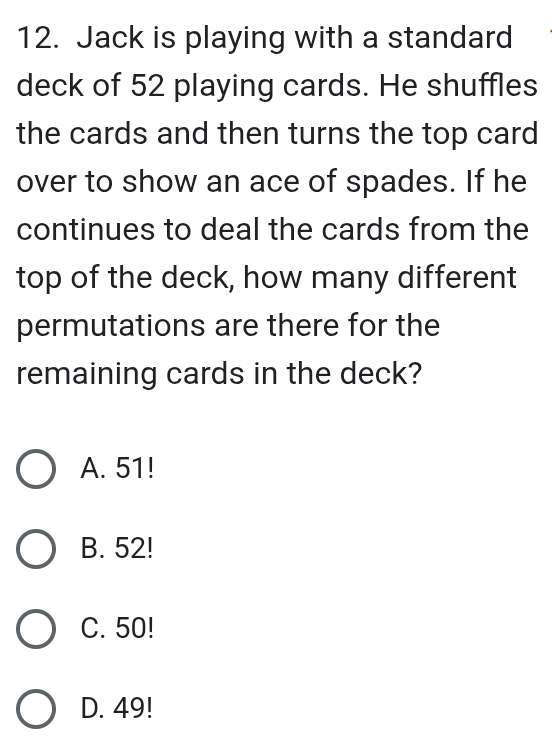 Jack is playing with a standard
deck of 52 playing cards. He shuffles
the cards and then turns the top card 
over to show an ace of spades. If he
continues to deal the cards from the
top of the deck, how many different
permutations are there for the
remaining cards in the deck?
A. 51!
B. 52!
C. 50!
D. 49!