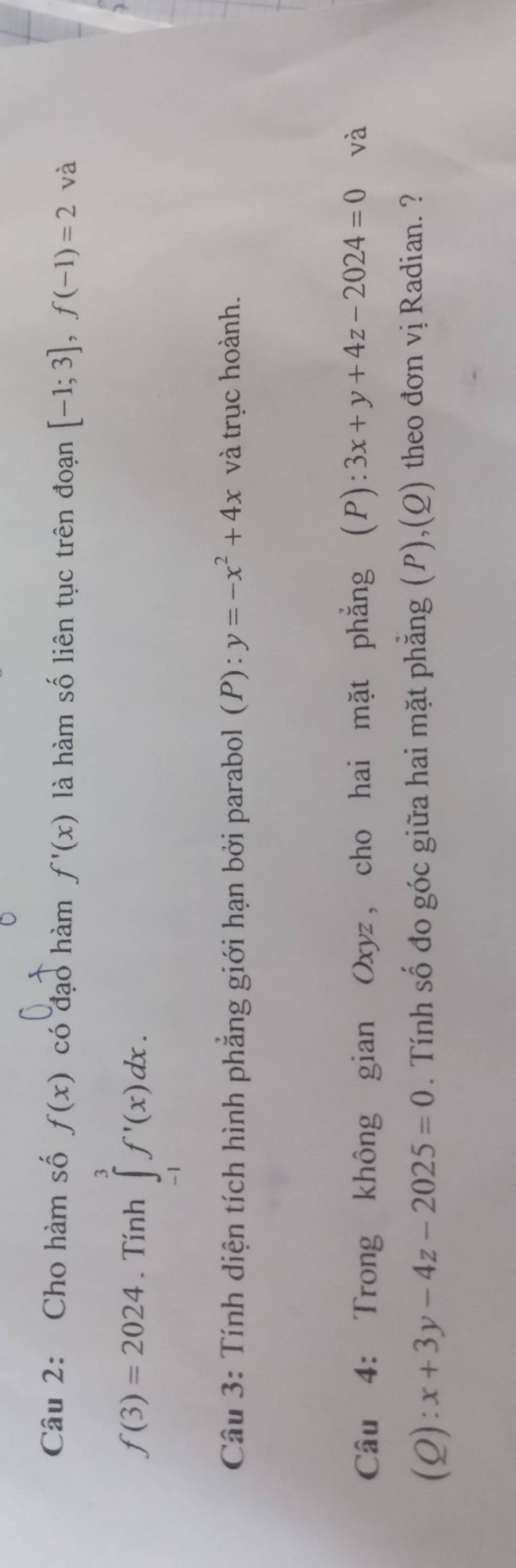 Cho hàm số f(x) có đạo hàm f'(x) là hàm số liên tục trên đoạn [-1;3], f(-1)=2 và
f(3)=2024. Tính ∈tlimits _(-1)^3f'(x)dx. 
Câu 3: Tính diện tích hình phẳng giới hạn bởi parabol ( P):y=-x^2+4x và trục hoành. 
Câu 4: Trong không gian Oxyz, cho hai mặt phẳng (P):3x+y+4z-2024=0 và 
(Q): x+3y-4z-2025=0. Tính số đo góc giữa hai mặt phẳng (P),(Q) theo đơn vị Radian. ?