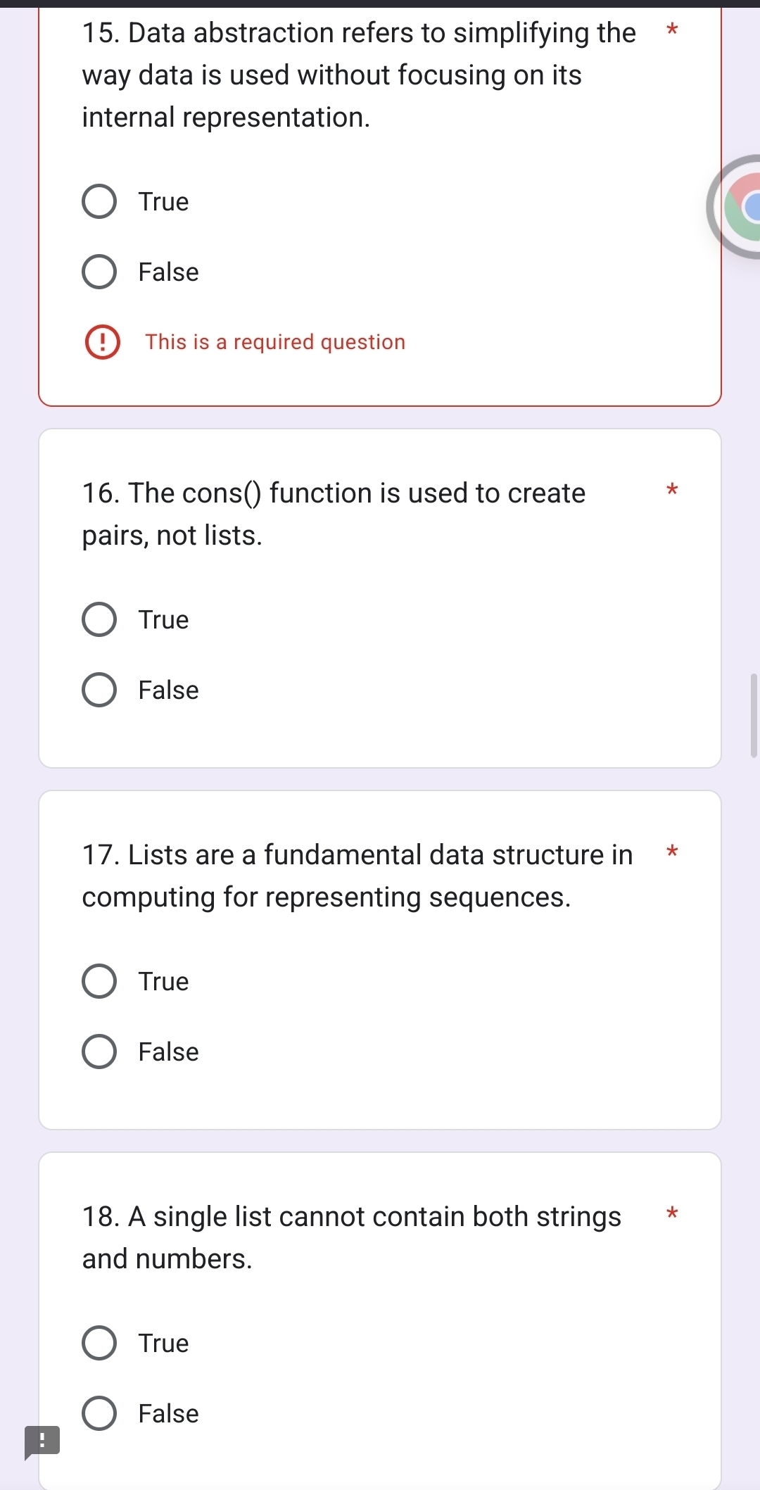 Data abstraction refers to simplifying the *
way data is used without focusing on its
internal representation.
True
False
This is a required question
16. The cons() function is used to create
pairs, not lists.
True
False
17. Lists are a fundamental data structure in *
computing for representing sequences.
True
False
18. A single list cannot contain both strings *
and numbers.
True
False
!