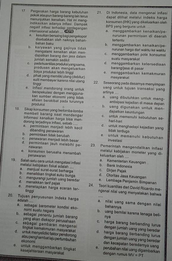 Pergerakan harga barang kebutuhan 21. Di Indonesia, data mengenal inflasi
pokok ataupun barang-barang fain terus dapat dilihat melalui indeks harga 
monunjukkan kenaikan. Hal ini meng- konsumen (IHK) yang dikeluarkan oleh
indikasikan adanya inflasi. Dampak BPS yang berguna untuk ....
negalif inflasi terhadap perdagangan
internasional adafah .... Gora a. menggambarkan kenaikan/pe-
a kesulitan bersaing bagi pengekspor nurunan permintaan di daerah
disebabkan ofeh naiknya bahan- tertentu
bahan baku b. menggambarkan kenaikan/pe-
b. karyawan yang gajinya tidak nurunan harga dari waktu ke waktu
mongalami konaikan akan men-
dapatkan barang dan jasa dalam c. menggambarkan pola konsumsi
jumlah semakin sedikit suatu masyarakat
c. pada kuantitas produksi yang sama. d. menggambarkan ketersediaan
produsen akan mengeluarkan barang/jasa di pasar
biaya produksi lebih linggi e. menggambarkan kemakmuran
d. pihak yang memiliki utang (debitur) masyarakat
sulit membayar karena nilai utang 22. Seseorang pada dasamya menyimpan
tínggi uang untuk tujuan transaksi yan
e. inflasi mendorong orang untuk artinya ....
berspekulasi dengan mengguna-
kan sumber ekonomi yang tidak a. uang dibuluhkan untuk meng-
efisien berakibal pada turunnya antisipasi kejadian di masa depan
produksi 1 b. uang digunakan untuk men-
18. Sikap konsumen yang berlomba-lomba dapatkan keuntungan
membeli barang saat mondengar c. untuk memenuhi kebutuhan se-
informasi kenaikan harga bisa men- hari-hari
dorong terjadinya inflasi, sebab ….. d. untuk menghadapi kejadian yang
. permintaan menjadi lebih kecil tidak terduga
dibanding penawaran
b. permintaan tidak berubah e. untuk memenuhi kebutuhan
c. penawaran menjadi lebih besar investasi
d. permintaan jauh melebihl pe- 23. Pemerintah mengendalikan Inflasi
nawaran melalui kebijakan moneter yang di-
e. konsumen berusaha menambah keluarkan oleh ....
penawaran
a. Komenterian Kouangan.
19. Salah satu cara untuk mengatasi inflasi b. Bank Indonesia
melalui kebijakan fiskal adalah ....
a. menjuaí surat-surat berharga c. Dirjen Pajak
b. menaikkan tingkat suku bunga d. Oloritas Jasa Keuangan
c. mengurangi jumlah usng beredar e. Lembaga Penjamin Simpanan
d. menaikkan tarif pajak 24. Teori kuantitas dari David Ricardo me-
e. menetapkan harga eceran ter- ngenai nilai uang menyatakan bahwa
tinggi
… 
20. Tujuan penyusunan indeks harga a. nilai uang sama dengan nilal
adalah .... bahannya
a. sebagai barometer kondisi eko b. uang bernilai karena tenaga bell-
nomi suatu negara
nya
b. sebagal penentu jumlah barang c. harga barang berbanding lurus
yang akan diekspor perusahaan
c. sebagai gambaran mengenai dengan jumiah uang yang beredar
tingkat kemakmuran masyarakat d. harga barang berbanding lurus
d. untuk menyelidiki faktor pendorong dengan jumiah uang yang beredar
ekonomi
atau penghambat laju pertumbuhan dan kecepatan beredamya uang
e. untuk menggambarkan tingkat e. perubahan nilai uang digambarkan
kesejahteraan masyarakat dengan rumus MV=PT