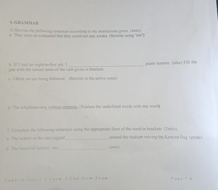 GRAMMAR 
1) Rewrite the following sentences according to the instructions given. (4mks) 
a. They were so exhausted that they could not stay awake. (Rewrite using ‘too*) 
b. If I had an eight-to-five job, I_ 
piano lessons. (take) Fill the 
gap with the correct tense of the verb given in brackets. 
c. I think we are being followed. (Rewrite in the active voice) 
d. The telephone rang without stopping. (Replace the underlined words with one word) 
2. Complete the following sentences using the appropriate form of the word in brackets. (2mks) 
a. The winner of the race jogged_ around the stadium waving the Kenyan flag. (pride) 
b. The beautiful scenery was _(awe) 
English Paper 2 Form 3 End Term Exam Page7 8