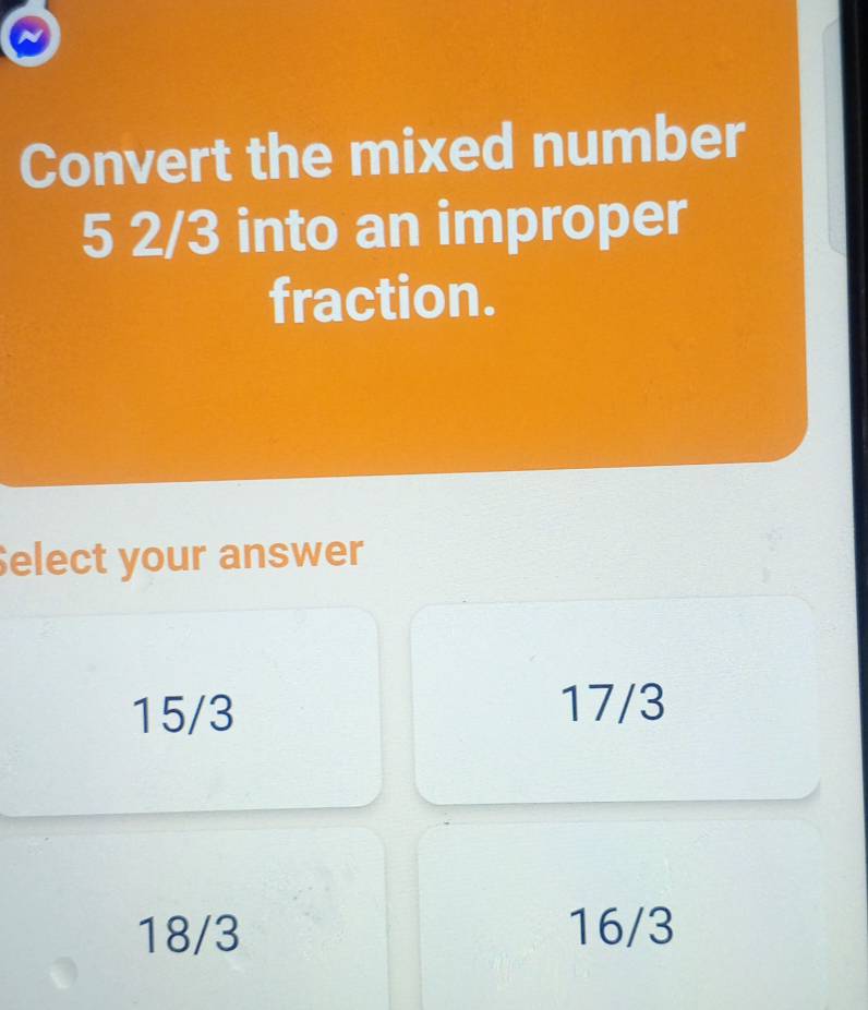 Convert the mixed number
5 2/3 into an improper
fraction.
Select your answer
15/3
17/3
18/3 16/3