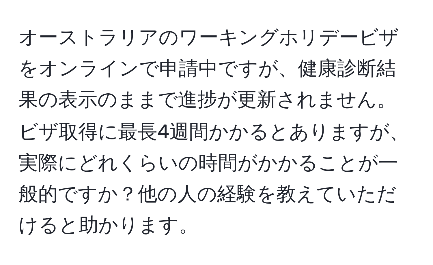 オーストラリアのワーキングホリデービザをオンラインで申請中ですが、健康診断結果の表示のままで進捗が更新されません。ビザ取得に最長4週間かかるとありますが、実際にどれくらいの時間がかかることが一般的ですか？他の人の経験を教えていただけると助かります。