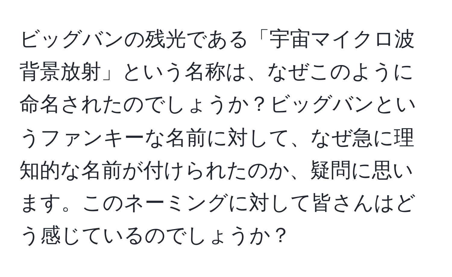 ビッグバンの残光である「宇宙マイクロ波背景放射」という名称は、なぜこのように命名されたのでしょうか？ビッグバンというファンキーな名前に対して、なぜ急に理知的な名前が付けられたのか、疑問に思います。このネーミングに対して皆さんはどう感じているのでしょうか？