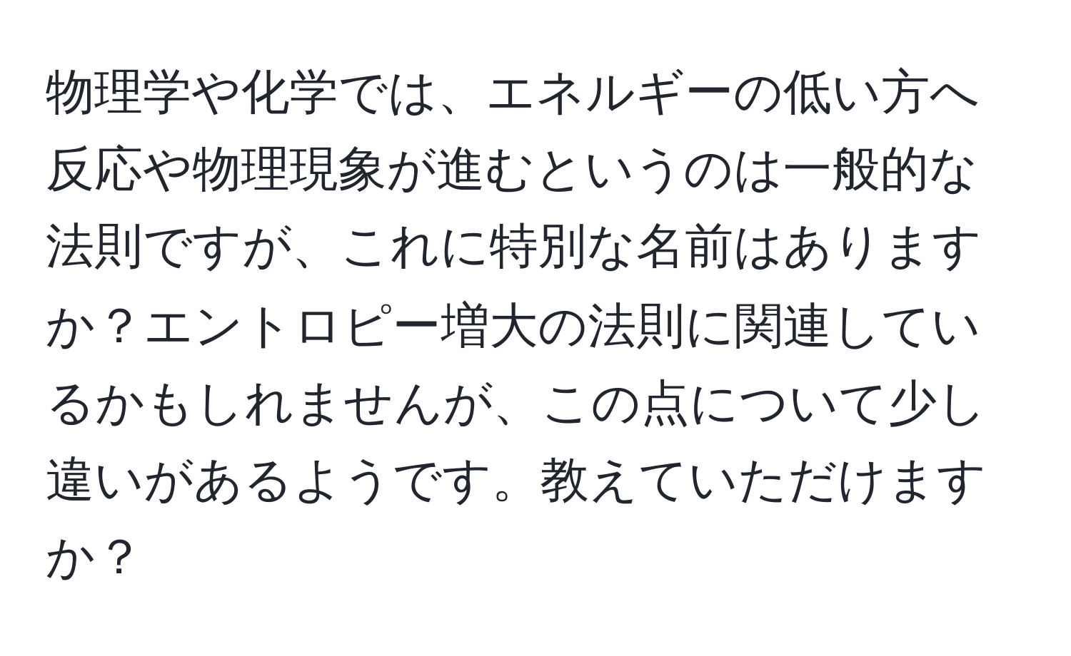 物理学や化学では、エネルギーの低い方へ反応や物理現象が進むというのは一般的な法則ですが、これに特別な名前はありますか？エントロピー増大の法則に関連しているかもしれませんが、この点について少し違いがあるようです。教えていただけますか？