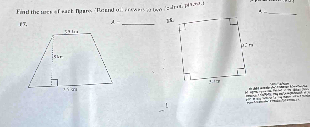 Find the area of each figure. (Round off answers to two decimal places.) 
_ A=
17. _18.
A=
1999 Revision 
© 1993 Accelerated Christian Education, inc. 
All rights reserved. Printed in the Uniled States 
America. This PACE may not be reproduced in whol 
1 part in any form or by any means without permis 
from Accelerated Christian Education, Inc.