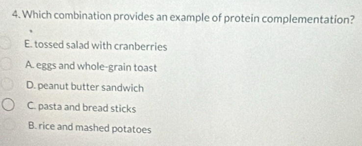 Which combination provides an example of protein complementation?
E. tossed salad with cranberries
A. eggs and whole-grain toast
D. peanut butter sandwich
C. pasta and bread sticks
B. rice and mashed potatoes