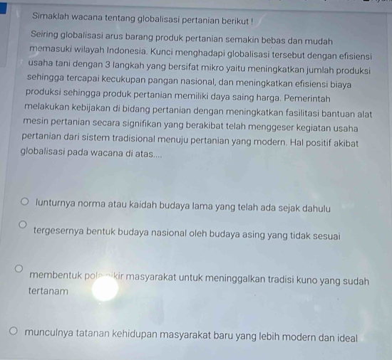 Simaklah wacana tentang globalisasi pertanian berikut !
Seiring globalisasi arus barang produk pertanian semakin bebas dan mudah
memasuki wilayah Indonesia. Kunci menghadapi globalisasi tersebut dengan efisiensi
usaha tani dengan 3 langkah yang bersifat mikro yaitu meningkatkan jumlah produksi
sehingga tercapai kecukupan pangan nasional, dan meningkatkan efisiensi biaya
produksi sehingga produk pertanian memiliki daya saing harga. Pemerintah
melakukan kebijakan di bidang pertanian dengan meningkatkan fasilitasi bantuan alat
mesin pertanian secara signifikan yang berakibat telah menggeser kegiatan usaha
pertanian dari sistem tradisional menuju pertanian yang modern. Hal positif akibat
globalisasi pada wacana di atas....
lunturnya norma atau kaidah budaya lama yang telah ada sejak dahulu
tergesernya bentuk budaya nasional oleh budaya asing yang tidak sesuai
membentuk pol- Ōikir masyarakat untuk meninggalkan tradisi kuno yang sudah
tertanam
munculnya tatanan kehidupan masyarakat baru yang lebih modern dan ideal