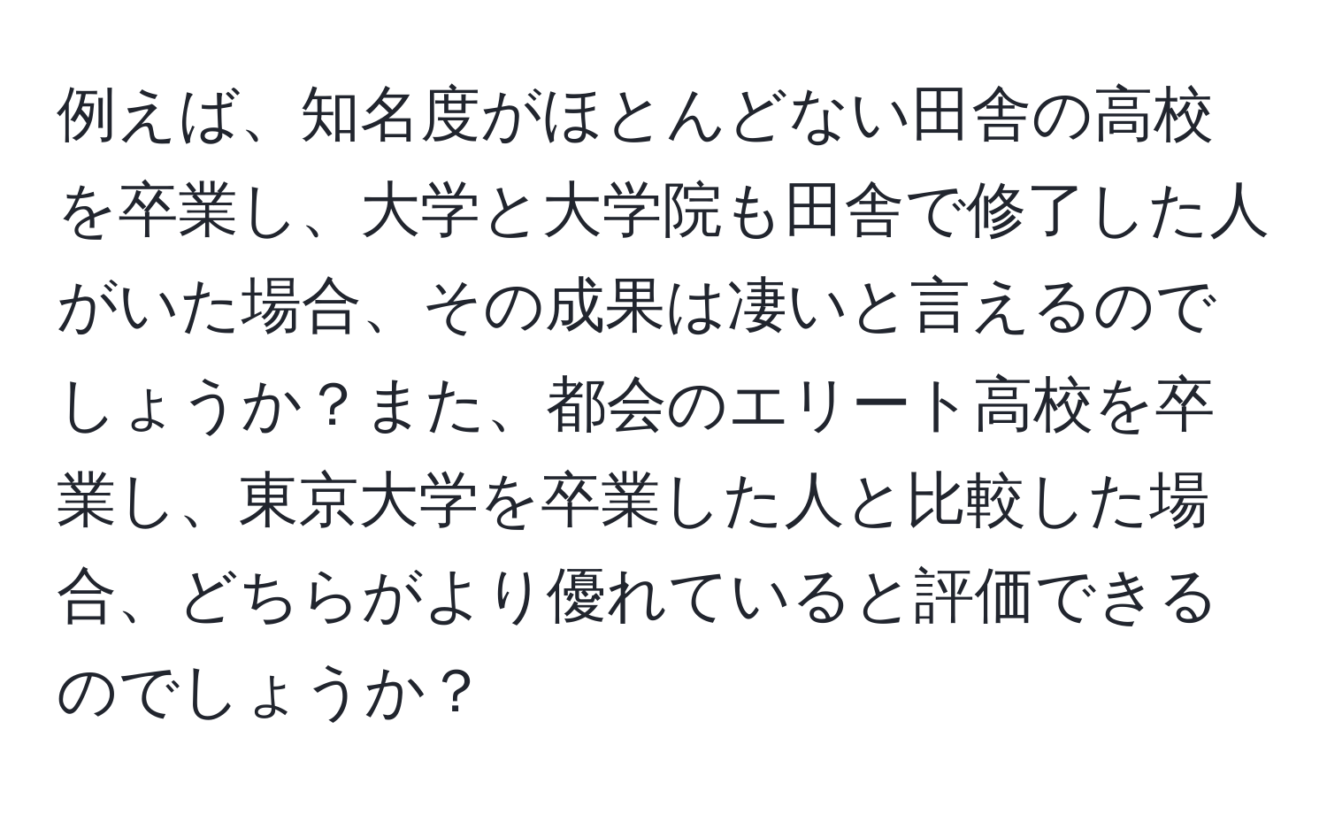 例えば、知名度がほとんどない田舎の高校を卒業し、大学と大学院も田舎で修了した人がいた場合、その成果は凄いと言えるのでしょうか？また、都会のエリート高校を卒業し、東京大学を卒業した人と比較した場合、どちらがより優れていると評価できるのでしょうか？