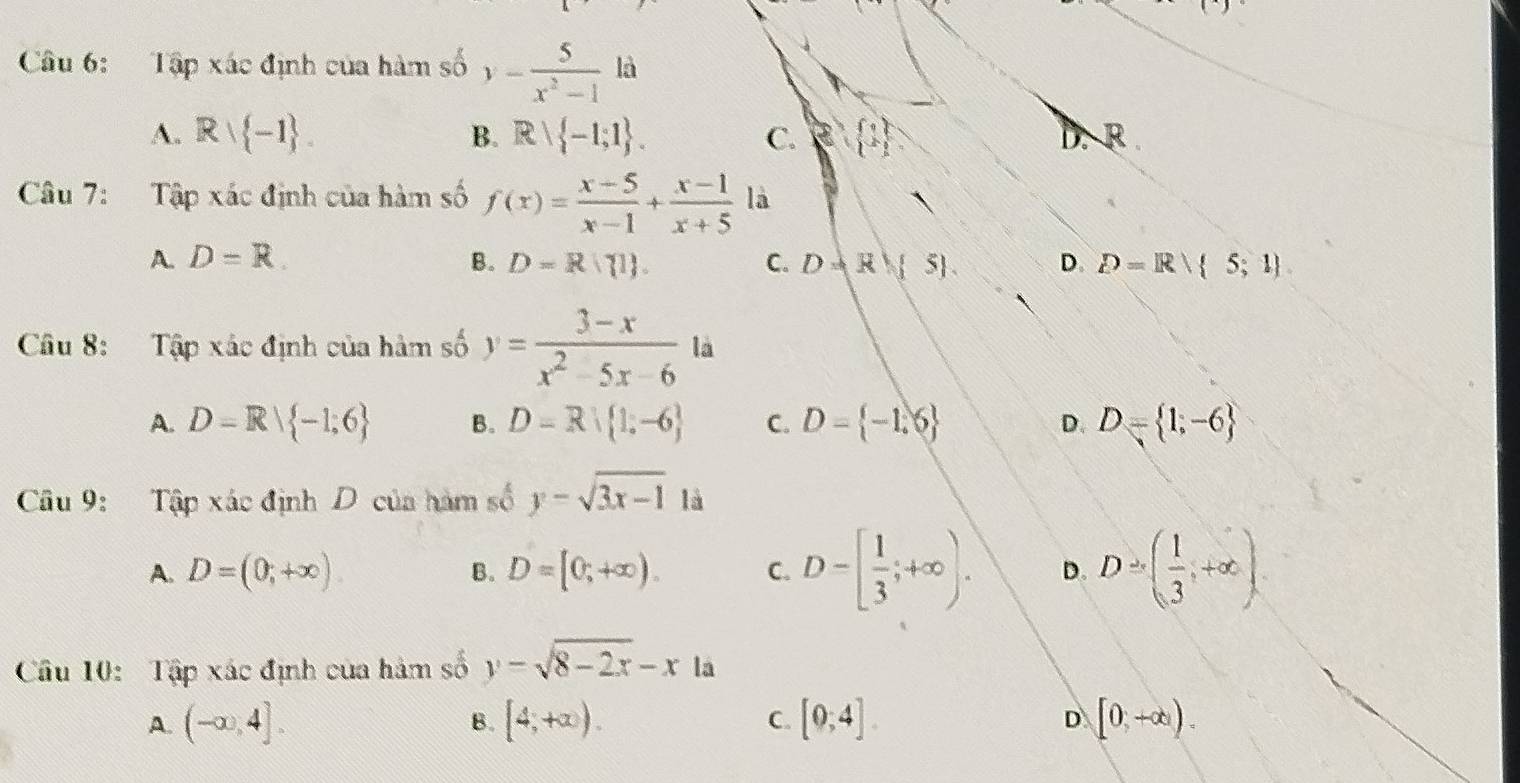 Tập xác định của hàm số y- 5/x^2-1 la
f_v
A. Rvee  -1. B. Rvee  -1;1. C. e 1 D. R.
Câu 7: Tập xác định của hàm số f(x)= (x-5)/x-1 + (x-1)/x+5  là
A. D=R. B. D=R∩  1. C. D=R 5. D. D=Rvee  5;1
Câu 8: Tập xác định của hàm số y= (3-x)/x^2-5x-6 la
A. D=R| -1;6 B. D=R| 1,-6 C. D= -1.6 D. D= 1,-6
Câu 9: Tập xác định D của hàm số y=sqrt(3x-1) là
A. D=(0,+∈fty ) B. D=[0;+∈fty ). C. D=[ 1/3 ;+∈fty ). D. D=( 1/3 ,+∈fty )
Câu 10: Tập xác định của hàm số y=sqrt(8-2x)-x là
A. (-∈fty ,4]. B. [4,+∈fty ). C. [0;4]. [0,+∈fty )
D