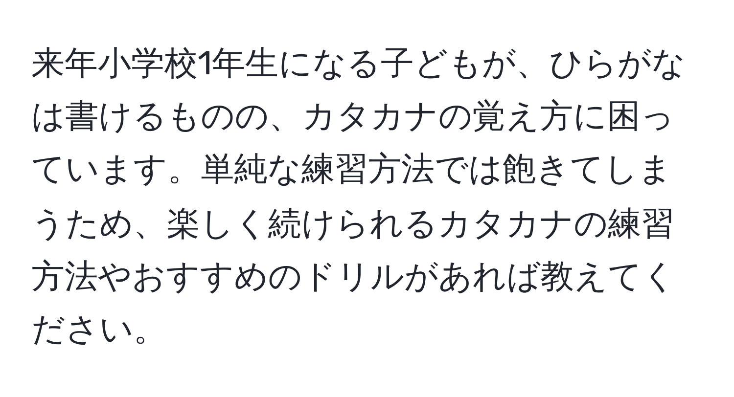 来年小学校1年生になる子どもが、ひらがなは書けるものの、カタカナの覚え方に困っています。単純な練習方法では飽きてしまうため、楽しく続けられるカタカナの練習方法やおすすめのドリルがあれば教えてください。