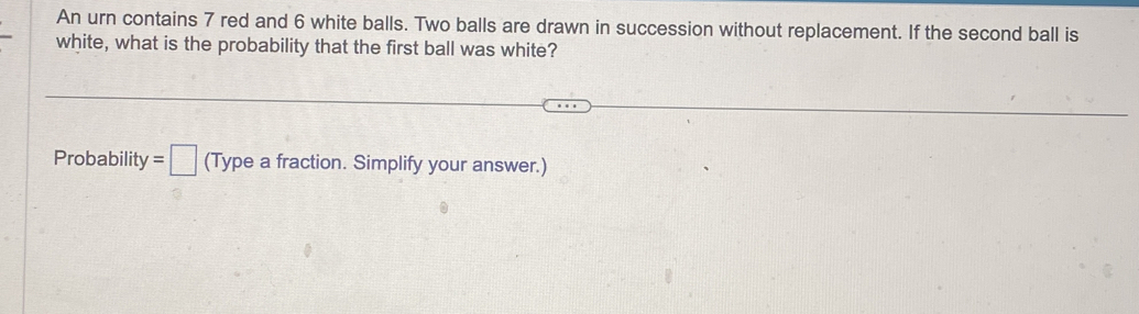 An urn contains 7 red and 6 white balls. Two balls are drawn in succession without replacement. If the second ball is 
white, what is the probability that the first ball was white? 
Probability =□ (Type a fraction. Simplify your answer.)