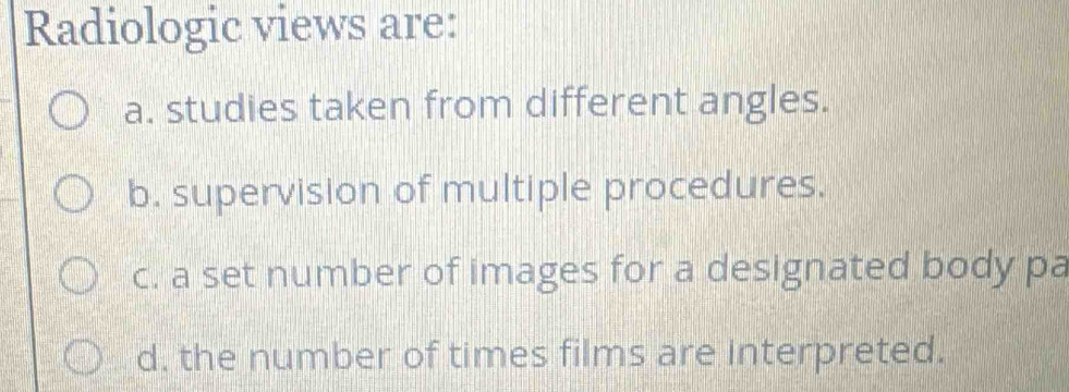 Radiologic views are:
a. studies taken from different angles.
b. supervision of multiple procedures.
c. a set number of images for a designated body pa
d, the number of times films are interpreted.