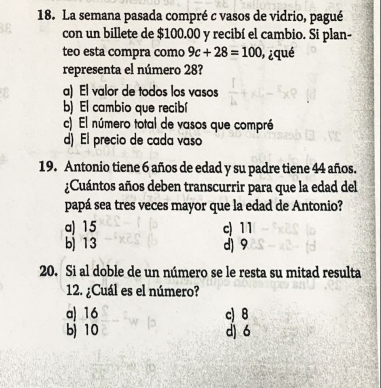 La semana pasada compré c vasos de vidrio, pagué
con un billete de $100.00 y recibí el cambio. Si plan-
teo esta compra como 9c+28=100 ¿qué
representa el número 28?
a) El valor de todos los vasos
b) El cambio que recibí
c) El número total de vasos que compré
d) El precio de cada vaso
19. Antonio tiene 6 años de edad y su padre tiene 44 años.
¿Cuántos años deben transcurrir para que la edad del
papá sea tres veces mayor que la edad de Antonio?
a) 15 c) 11
b) 13 d) 9
20. Si al doble de un número se le resta su mitad resulta
12. ¿Cuál es el número?
a) 16 c) 8
b 10 dì 6