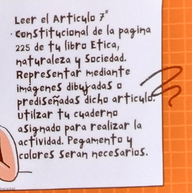 Leer el Articula 7'' 
constifucional de la pagina 
225 de ty libro Efica, 
naturalezay Sociedad. 
Representar mediante 
imagenes diburadas o 
prediseradas dicho arficuld. 
ifilzar fu cuaderno 
asignado para realizar la 
actividad. Pegamentoy 
colores seran necesarios.