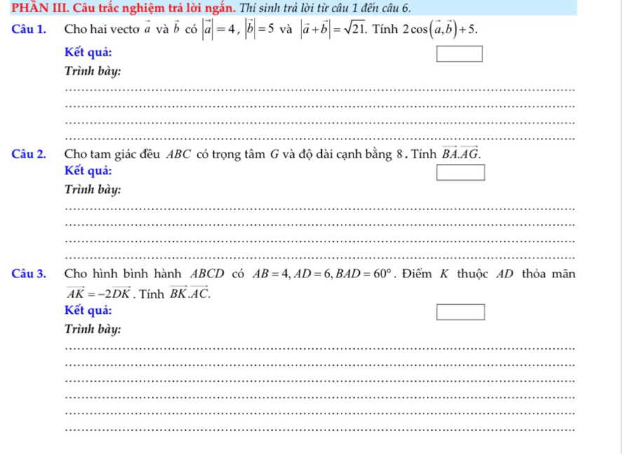 PHÂN III. Câu trắc nghiệm trả lời ngắn. Thí sinh trả lời từ câu 1 đến chat au6. 
Câu 1. Cho hai vecto vector a và vector b có |vector a|=4, |vector b|=5 và |vector a+vector b|=sqrt(21). Tính 2cos (vector a,vector b)+5. 
Kết quả: 
Trình bày: 
_ 
_ 
_ 
_ 
Câu 2. Cho tam giác đều ABC có trọng tâm G và độ dài cạnh bằng 8. Tính vector BA.vector AG. 
Kết quả: 
Trình bày: 
_ 
_ 
_ 
_ 
Câu 3. Cho hình bình hành ABCD có AB=4, AD=6, BAD=60°. Điểm K thuộc AD thỏa mãn
vector AK=-2vector DK. Tính vector BK.vector AC. 
Kết quả: 
Trình bày: 
_ 
_ 
_ 
_ 
_ 
_