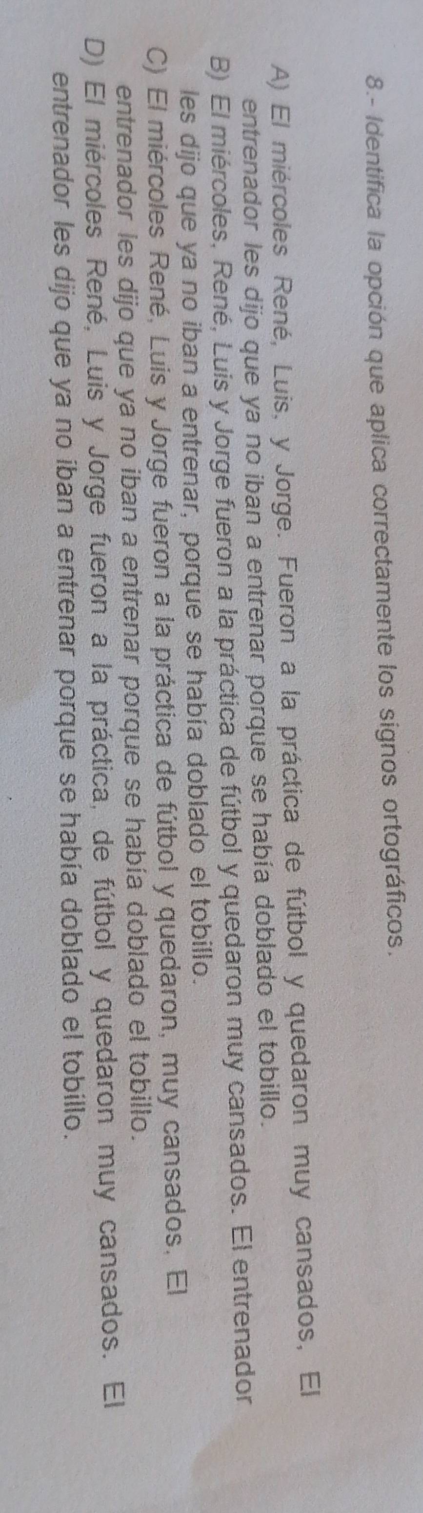 8.- Identifica la opción que aplica correctamente los signos ortográficos.
A) El miércoles René, Luis, y Jorge. Fueron a la práctica de fútbol y quedaron muy cansados, El
entrenador les dijo que ya no iban a entrenar porque se había doblado el tobillo.
B) El miércoles, René, Luis y Jorge fueron a la práctica de fútbol y quedaron muy cansados. El entrenador
les dijo que ya no iban a entrenar, porque se había doblado el tobillo.
C) El miércoles René, Luis y Jorge fueron a la práctica de fútbol y quedaron, muy cansados. El
entrenador les dijo que ya no iban a entrenar porque se había doblado el tobillo.
D) El miércoles René, Luis y Jorge fueron a la práctica, de fútbol y quedaron muy cansados. El
entrenador les dijo que ya no iban a entrenar porque se había doblado el tobillo.