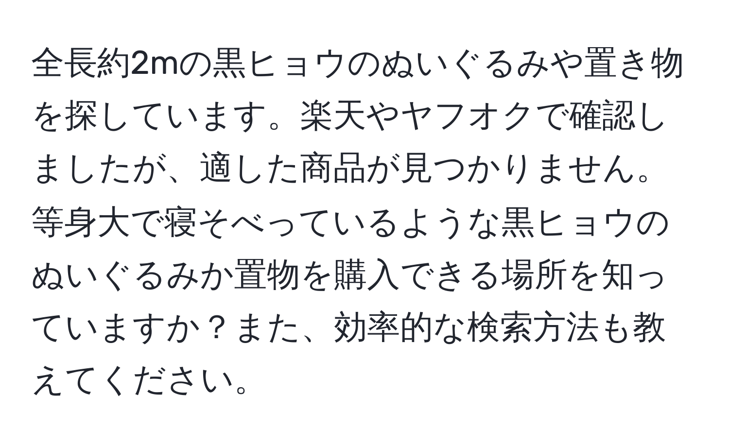 全長約2mの黒ヒョウのぬいぐるみや置き物を探しています。楽天やヤフオクで確認しましたが、適した商品が見つかりません。等身大で寝そべっているような黒ヒョウのぬいぐるみか置物を購入できる場所を知っていますか？また、効率的な検索方法も教えてください。