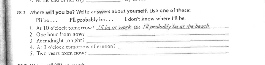 28.2 Where will you be? Write answers about yourself. Use one of these: 
I’ll be . . . I’ll probably be . . . I don’t know where I’ll be. 
1. At 10 o’clock tomorrow? I'll be at work, OR I'll probably be at the beach._ 
2. One hour from now?_ 
3. At midnight tonight?_ 
4. At 3 o’clock tomorrow afternoon?_ 
5. Two years from now?_