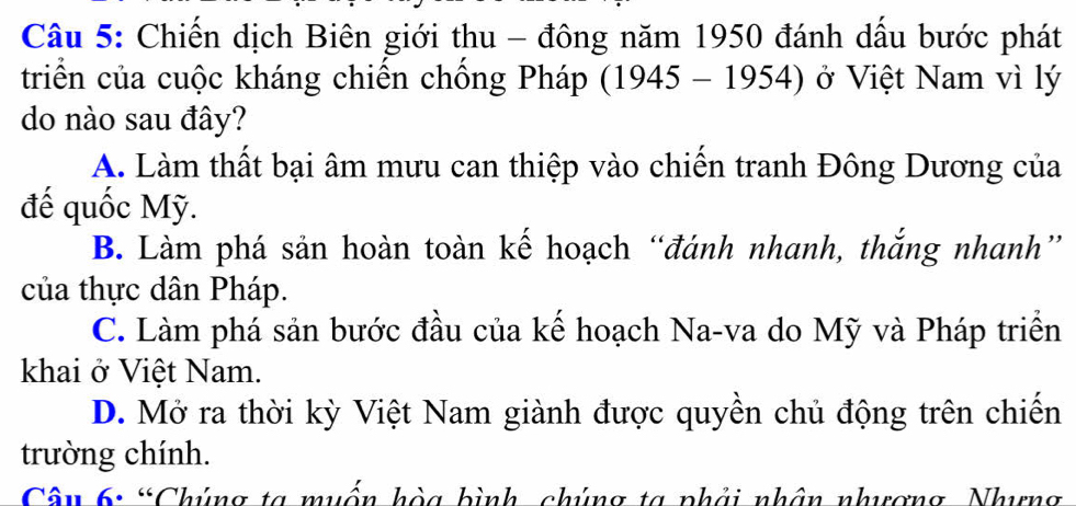 Chiến dịch Biên giới thu - đông năm 1950 đánh dầu bước phát
triển của cuộc kháng chiến chống Pháp (1945-1954) ở Việt Nam vì lý
do nào sau đây?
A. Làm thất bại âm mưu can thiệp vào chiến tranh Đông Dương của
đế quốc Mỹ.
B. Làm phá sản hoàn toàn kế hoạch “đánh nhanh, thắng nhanh”
của thực dân Pháp.
C. Làm phá sản bước đầu của kế hoạch Na-va do Mỹ và Pháp triển
khai ở Việt Nam.
D. Mở ra thời kỳ Việt Nam giành được quyền chủ động trên chiến
trường chính.
Câu 6: “Chúng ta muốn hòa bình chúng ta phải nhân nhượng Nhưng