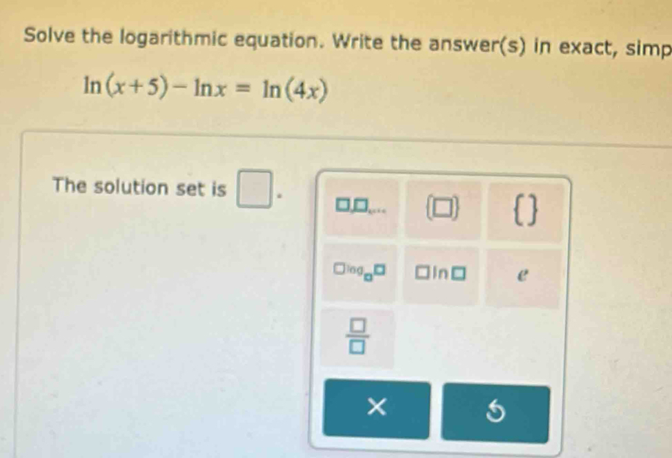 Solve the logarithmic equation. Write the answer(s) in exact, simp
ln (x+5)-ln x=ln (4x)
The solution set is □. 
 □   
□ log _□ □ ln e
 □ /□  
× 
5