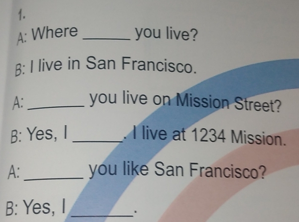 A: Where _you live? 
: I live in San Francisco. 
A:_ you live on Mission Street? 
B: Yes, I _. I live at 1234 Mission. 
A: _you like San Francisco? 
B: Yes, I_ 
1