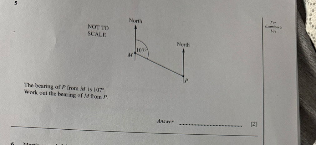 North For 
Examiner's 
NOT TO Use 
SCALE 
North
107°
M
| p
The bearing of P from M is 107°. 
Work out the bearing of M from P. 
Answer _[2]