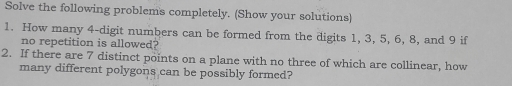 Solve the following problems completely. (Show your solutions) 
1. How many 4 -digit numbers can be formed from the digits 1, 3, 5, 6, 8, and 9 if 
no repetition is allowed? 
2. If there are 7 distinct points on a plane with no three of which are collinear, how 
many different polygons can be possibly formed?