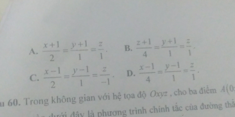 A.  (x+1)/2 = (y+1)/1 = z/1 . B.  (z+1)/4 = (y+1)/1 = z/1 .
C.  (x-1)/2 = (y-1)/1 = z/-1 . D.  (x-1)/4 = (y-1)/1 = z/1 . 
u 60. Trong không gian với hệ tọa độ Oxyz , cho ba điểm A(0
dưới đây là phương trình chính tắc của đường thả